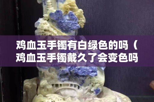 鸡血玉手镯有白绿色的吗（鸡血玉手镯戴久了会变色吗）