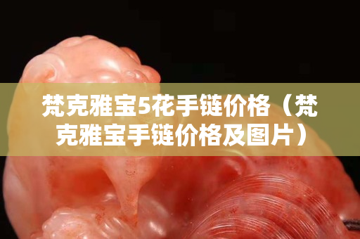 梵克雅宝5花手链价格（梵克雅宝手链价格及图片）
