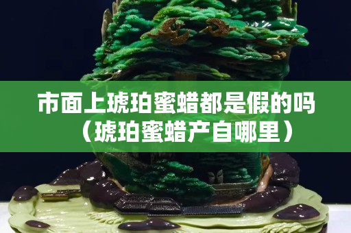 市面上琥珀蜜蜡都是假的吗（琥珀蜜蜡产自哪里）