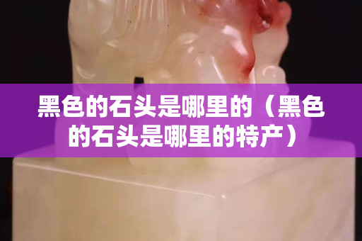 黑色的石头是哪里的（黑色的石头是哪里的特产）