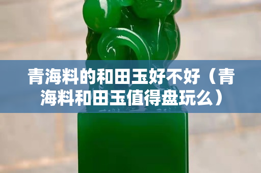 青海料的和田玉好不好（青海料和田玉值得盘玩么）