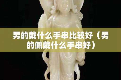男的戴什么手串比较好（男的佩戴什么手串好）