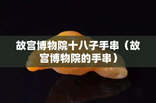 故宫博物院十八子手串（故宫博物院的手串）