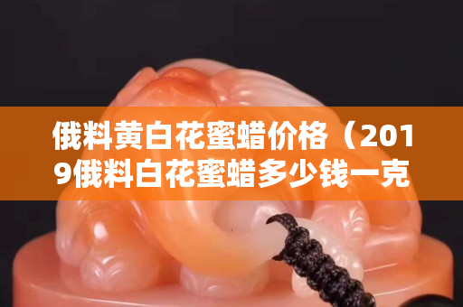 俄料黄白花蜜蜡价格（2019俄料白花蜜蜡多少钱一克）