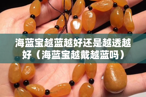海蓝宝越蓝越好还是越透越好（海蓝宝越戴越蓝吗）