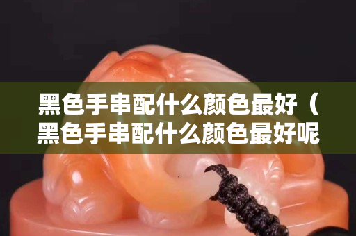 黑色手串配什么颜色最好（黑色手串配什么颜色最好呢）