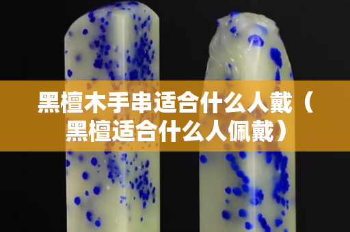 黑檀木手串适合什么人戴（黑檀适合什么人佩戴）