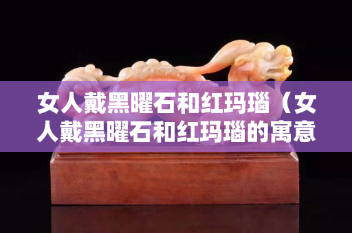 女人戴黑曜石和红玛瑙（女人戴黑曜石和红玛瑙的寓意）