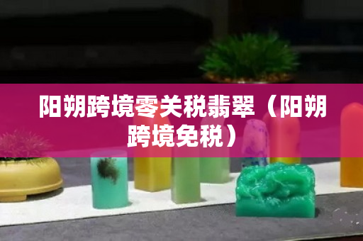 阳朔跨境零关税翡翠（阳朔跨境免税）