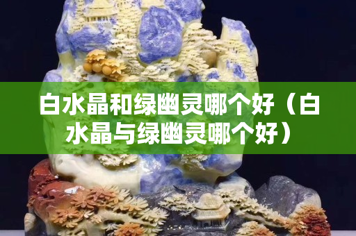 白水晶和绿幽灵哪个好（白水晶与绿幽灵哪个好）