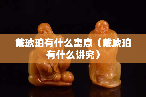 戴琥珀有什么寓意（戴琥珀有什么讲究）