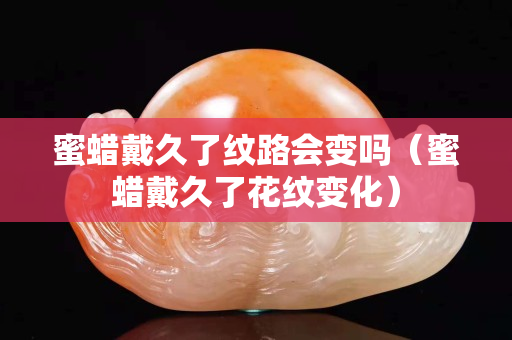 蜜蜡戴久了纹路会变吗（蜜蜡戴久了花纹变化）