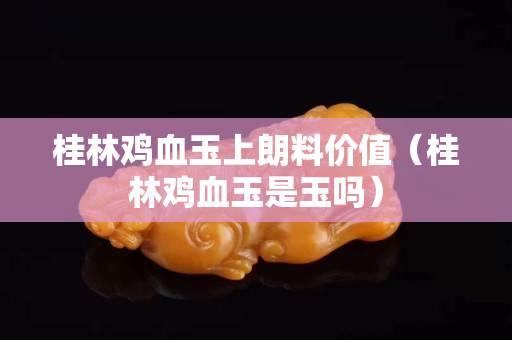 桂林鸡血玉上朗料价值（桂林鸡血玉是玉吗）