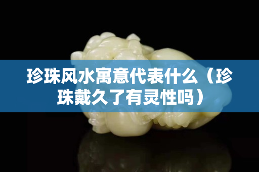 珍珠风水寓意代表什么（珍珠戴久了有灵性吗）