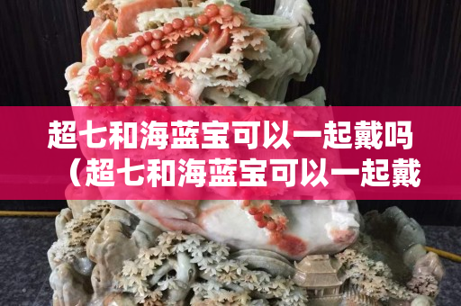 超七和海蓝宝可以一起戴吗（超七和海蓝宝可以一起戴吗女生）