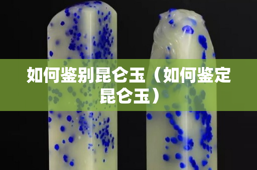 如何鉴别昆仑玉（如何鉴定昆仑玉）