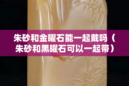 朱砂和金曜石能一起戴吗（朱砂和黑曜石可以一起带）