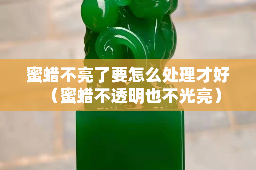 蜜蜡不亮了要怎么处理才好（蜜蜡不透明也不光亮）