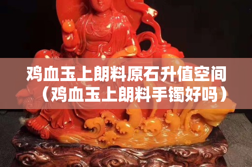 鸡血玉上朗料原石升值空间（鸡血玉上朗料手镯好吗）