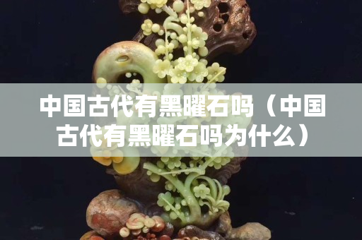 中国古代有黑曜石吗（中国古代有黑曜石吗为什么）