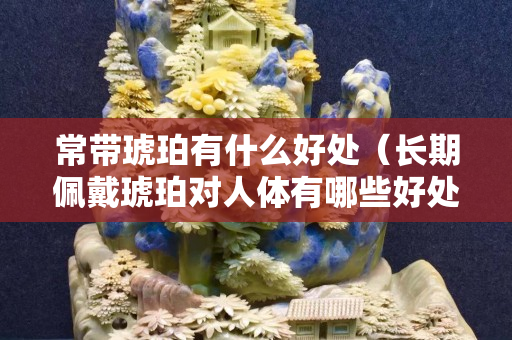 常带琥珀有什么好处（长期佩戴琥珀对人体有哪些好处？）