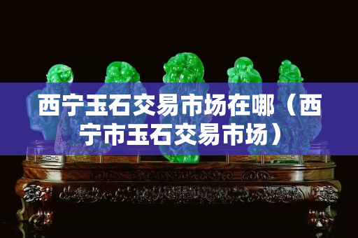 西宁玉石交易市场在哪（西宁市玉石交易市场）
