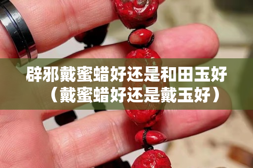 辟邪戴蜜蜡好还是和田玉好（戴蜜蜡好还是戴玉好）