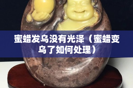 蜜蜡发乌没有光泽（蜜蜡变乌了如何处理）