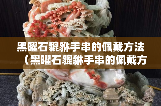 黑曜石貔貅手串的佩戴方法（黑曜石貔貅手串的佩戴方法视频）