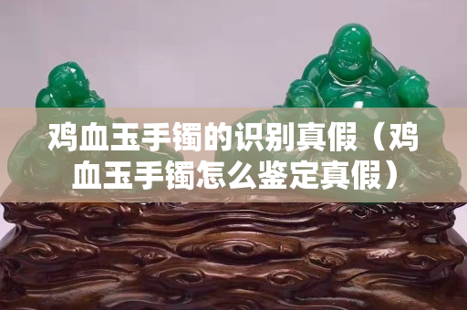 鸡血玉手镯的识别真假（鸡血玉手镯怎么鉴定真假）