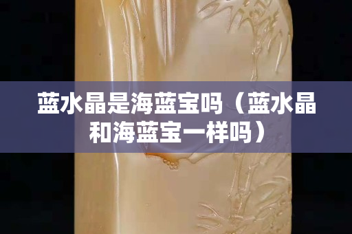 蓝水晶是海蓝宝吗（蓝水晶和海蓝宝一样吗）