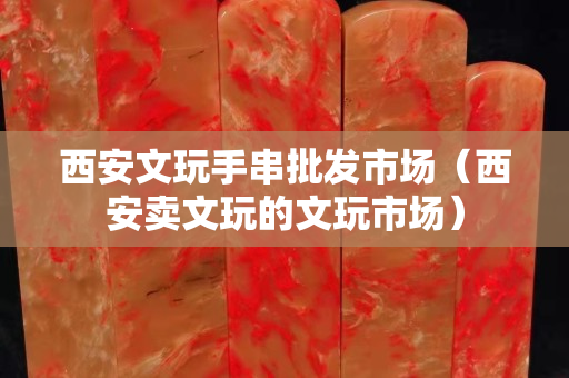 西安文玩手串批发市场（西安卖文玩的文玩市场）