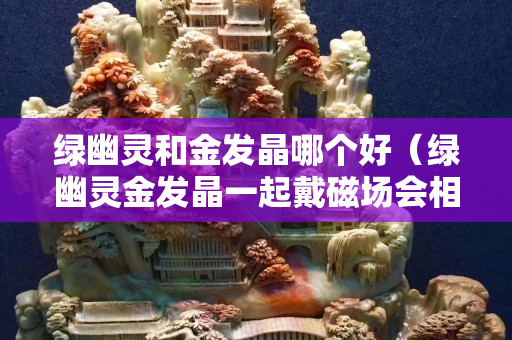 绿幽灵和金发晶哪个好（绿幽灵金发晶一起戴磁场会相冲吗）