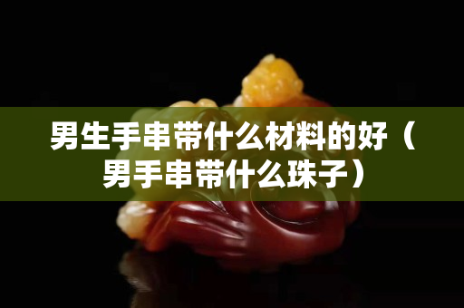 男生手串带什么材料的好（男手串带什么珠子）