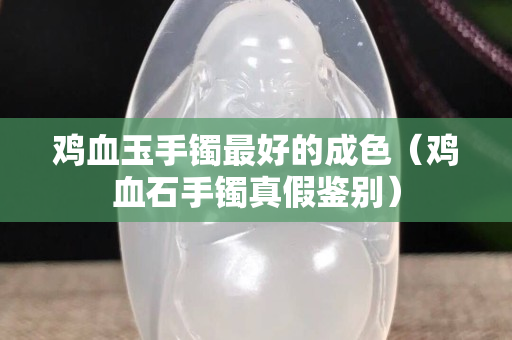鸡血玉手镯最好的成色（鸡血石手镯真假鉴别）