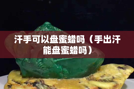 汗手可以盘蜜蜡吗（手出汗能盘蜜蜡吗）