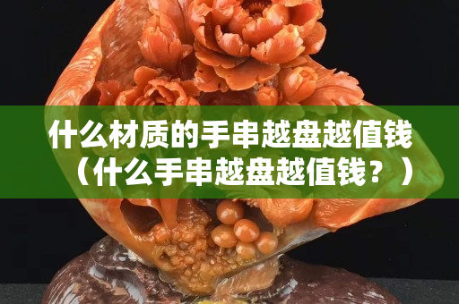 什么材质的手串越盘越值钱（什么手串越盘越值钱？）