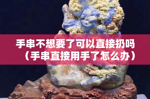 手串不想要了可以直接扔吗（手串直接用手了怎么办）