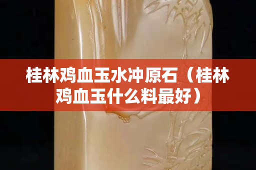 桂林鸡血玉水冲原石（桂林鸡血玉什么料最好）