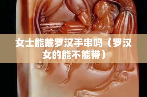 女士能戴罗汉手串吗（罗汉女的能不能带）