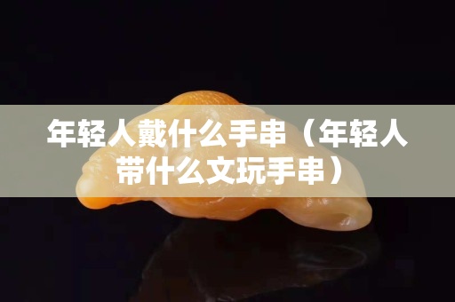 年轻人戴什么手串（年轻人带什么文玩手串）