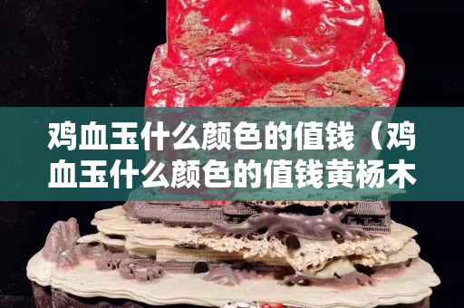 鸡血玉什么颜色的值钱（鸡血玉什么颜色的值钱黄杨木雕用上油吗）