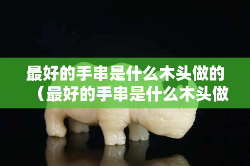 最好的手串是什么木头做的（最好的手串是什么木头做的呢）
