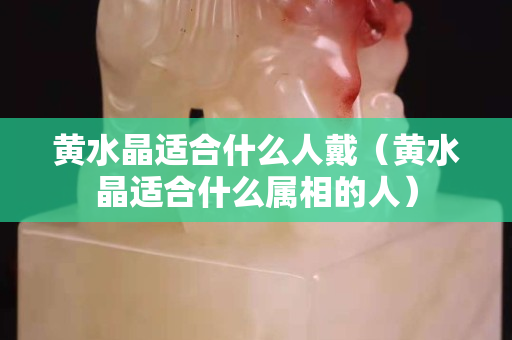黄水晶适合什么人戴（黄水晶适合什么属相的人）
