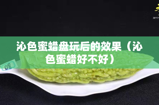 沁色蜜蜡盘玩后的效果（沁色蜜蜡好不好）