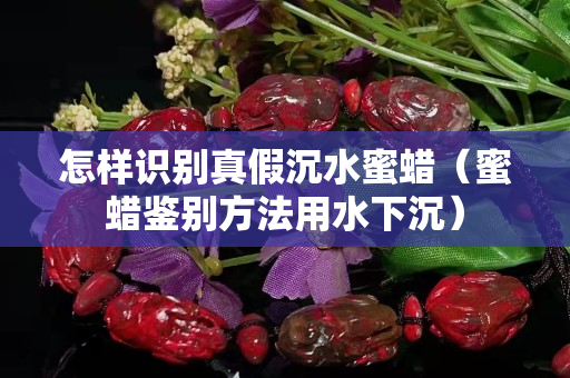 怎样识别真假沉水蜜蜡（蜜蜡鉴别方法用水下沉）