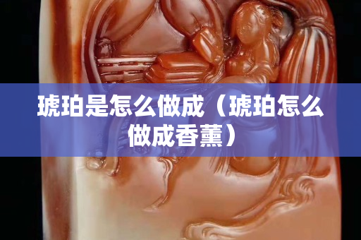 琥珀是怎么做成（琥珀怎么做成香薰）