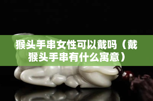猴头手串女性可以戴吗（戴猴头手串有什么寓意）