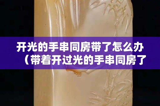 开光的手串同房带了怎么办（带着开过光的手串同房了）
