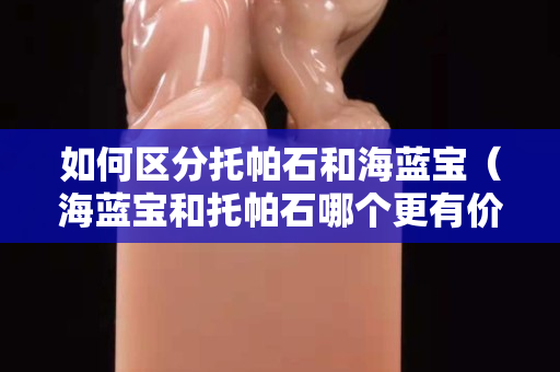 如何区分托帕石和海蓝宝（海蓝宝和托帕石哪个更有价值）